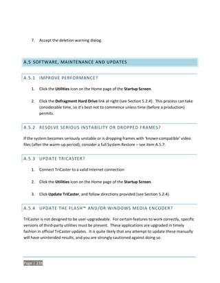 7.   Accept the deletion warning dialog.




A.5 SOFTWARE, MAINTENANCE AND UPDATES


A.5.1 IMPROVE PERFORMANCE?

    1.   Click the Utilities icon on the Home page of the Startup Screen.

    2.   Click the Defragment Hard Drive link at right (see Section 5.2.4). This process can take
         considerable time, so it’s best not to commence unless time (before a production)
         permits.


A.5.2 RESOLVE SERIOUS INSTABILITY OR DROPPED FRAMES?

If the system becomes seriously unstable or is dropping frames with ‘known compatible’ video
files (after the warm-up period), consider a full System Restore – see item A.5.7.


A.5.3 UPDATE TRICASTER?

    1.   Connect TriCaster to a valid Internet connection

    2.   Click the Utilities icon on the Home page of the Startup Screen.

    3.   Click Update TriCaster, and follow directions provided (see Section 5.2.4).


A.5.4 UPDATE THE FLASH™ AND/OR WINDOWS MEDIA ENCODER?

TriCaster is not designed to be user-upgradeable. For certain features to work correctly, specific
versions of third-party utilities must be present. These applications are upgraded in timely
fashion in official TriCaster updates. It is quite likely that any attempt to update these manually
will have unintended results, and you are strongly cautioned against doing so.




Page | 238
 