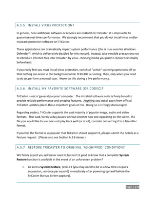 A.5.5 INSTALL VIRUS PROTECTION?

In general, once additional software or services are enabled on TriCaster, it is impossible to
guarantee real-timer performance. We strongly recommend that you do not install virus and/or
malware protection software on TriCaster.

These applications can dramatically impact system performance (this is true even for Windows
Defender™, which is deliberately disabled for this reason). Instead, take sensible precautions not
to introduce infected files into TriCaster, by virus- checking media you plan to connect externally
beforehand.

If you really feel you must install virus protection, switch all "active" scanning operations off so
that nothing can occur in the background while TCXD300 is running. Then, only when you need
to do so, perform a manual scan. Never do this during a live performance.


A.5.6 INSTALL MY FAVORITE SOFTWARE (OR CODEC)?

TriCaster is not a ‘general purpose’ computer. The installed software suite is finely tuned to
provide reliable performance and amazing features. Anything you install apart from official
TriCaster updates places these important goals at risk. Doing so is strongly discouraged.

Regarding codecs, TriCaster supports the vast majority of popular image, audio and video
formats. That said, hardly a day passes without another new one appearing on the scene. If a
file you would like to use does not play back well (or at all), consider converting it to a friendlier
format.

If you feel the format is so popular that TriCaster should support it, please submit the details as a
feature request. (Please also see Section A.3.8 above.)


A.5.7 RESTORE TRICASTER TO ORIGINAL ‘AS-SHIPPED’ CONDITION?

We firmly expect you will never need it, but isn’t it good to know that a complete System
Restore function is available in the event of an unforeseen problem?

    1.   To access System Restore, press F8 (you may need to do so a few times in quick
         succession, say once per second) immediately after powering up (well before the
         TriCaster Startup Screen appears).


                                                                                            Page | 239
 