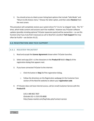 2.   You should arrive at a black screen listing boot options that include “Safe Mode” and
         "Return to OS choices menu." Choose the latter option, and then select Restore from
         the next screen.

This procedure will completely restore your system drive (“C:”) to its ‘as-shipped’ state. The "D:"
drive, which holds content and sessions won't be modified. However any TriCaster software
updates (possibly including optional TriCaster expansion packs) will be overwritten – so use this
function only if you truly find it necessary (a call to NewTek’s excellent Tech Support first may
often be fruitful – see Section A.6.2).

A.6 REGISTRATION AND TECH SUPPORT


A.6.1 REGISTER TRICASTER?

    1.   Read and accept the License Agreement shown when TriCaster launches.

    2.   Select and copy (Ctrl + c) the characters in the Product ID field in Step 1 of the
         registration dialog that appears next.

    3.   If you have connected TriCaster to the internet:

             o    Click the button in Step 2 of the registration dialog.

             o    Follow the directions on the Registration webpage (in the Customer Care
                  section of the NewTek website) to obtain your registration code

    4.   If TriCaster does not have internet access, call (or email) Customer Service with the
         Product ID:

                  (US) 1-800-862-7837
                  (Outside US) +1-210-370-8000
                  http://www.newtek.com/faq/index.php?contact=service




Page | 240
 
