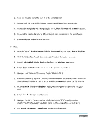 5.   Copy the file, and paste the copy in at the same location.

    6.   Double-click the new profile to open it in the Windows Media Profile Editor.

    7.   Make such changes to the settings as you see fit, then click the Save and Close button.

    8.   Rename the modified profile to differentiate it from the others in the same folder.

    9.   Close the folder, and re-launch TriCaster.


For Flash:

    1.   From TriCaster’s Startup Screen, click the Shutdown icon, and select Exit to Windows.

    2.   Click the Exit to Windows button in the confirmation dialog that pops up.

    3.   Launch Adobe Flash Media Live Encoder from the Windows Start menu.

    4.   Select Open Profile from the File menu in the encoder application.

    5.   Navigate to C:TriCasterStreaming ProfilesFlashProfiles.

    6.   Continue to identify a profile (.xml file) similar to the one you wish to create inside the
         appropriate sub-folder at that location, and click the Open button in the file explorer.

    7.   In Adobe Flash Media Live Encoder, modify the settings for the profile to suit your
         need.

    8.   Select Save Profile from the File menu.

    9.   Navigate (again) to the appropriate sub-folder inside C:TriCasterStreaming
         ProfilesFlashProfile, supply a suitable name for the new profile, and click Save.

    10. Exit Adobe Flash Media Live Encoder, and re-launch TriCaster.



                                                                                           Page | 243
 