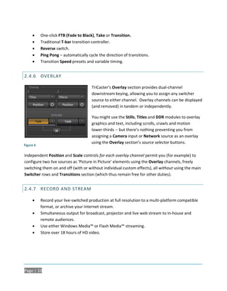      One-click FTB (Fade to Black), Take or Transition.
          Traditional T-bar transition controller.
          Reverse switch.
          Ping Pong – automatically cycle the direction of transitions.
          Transition Speed presets and variable timing.


2.4.6 OVERLAY

                                       TriCaster’s Overlay section provides dual-channel
                                       downstream keying, allowing you to assign any switcher
                                       source to either channel. Overlay channels can be displayed
                                       (and removed) in tandem or independently.

                                       You might use the Stills, Titles and DDR modules to overlay
                                       graphics and text, including scrolls, crawls and motion
                                       lower-thirds -- but there’s nothing preventing you from
                                       assigning a Camera input or Network source as an overlay
                                       using the Overlay section’s source selector buttons.
Figure 6

Independent Position and Scale controls for each overlay channel permit you (for example) to
configure two live sources as ‘Picture in Picture’ elements using the Overlay channels, freely
switching them on and off (with or without individual custom effects), all without using the main
Switcher rows and Transitions section (which thus remain free for other duties).


2.4.7 RECORD AND STREAM

          Record your live-switched production at full resolution to a multi-platform compatible
           format, or archive your Internet stream.
          Simultaneous output for broadcast, projector and live web stream to in-house and
           remote audiences.
          Use either Windows Media™ or Flash Media™ streaming.
          Store over 18 hours of HD video.




Page | 10
 