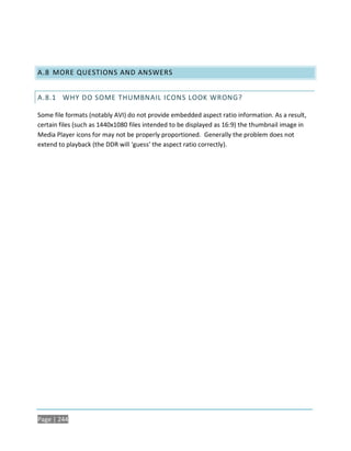 A.8 MORE QUESTIONS AND ANSWERS


A.8.1 WHY DO SOME THUMBNAIL ICONS LOOK WRONG?

Some file formats (notably AVI) do not provide embedded aspect ratio information. As a result,
certain files (such as 1440x1080 files intended to be displayed as 16:9) the thumbnail image in
Media Player icons for may not be properly proportioned. Generally the problem does not
extend to playback (the DDR will ‘guess’ the aspect ratio correctly).




Page | 244
 