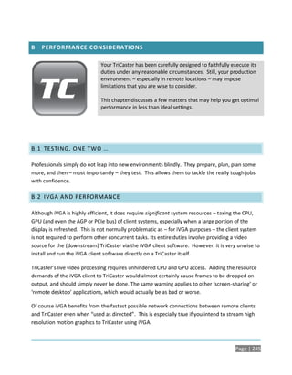 B   PERFORMANCE CONSIDERATIONS

                             Your TriCaster has been carefully designed to faithfully execute its
                             duties under any reasonable circumstances. Still, your production
                             environment – especially in remote locations – may impose
                             limitations that you are wise to consider.

                             This chapter discusses a few matters that may help you get optimal
                             performance in less than ideal settings.




B.1 TESTING, ONE TWO …

Professionals simply do not leap into new environments blindly. They prepare, plan, plan some
more, and then – most importantly – they test. This allows them to tackle the really tough jobs
with confidence.

B.2 IVGA AND PERFORMANCE

Although iVGA is highly efficient, it does require significant system resources – taxing the CPU,
GPU (and even the AGP or PCIe bus) of client systems, especially when a large portion of the
display is refreshed. This is not normally problematic as – for iVGA purposes – the client system
is not required to perform other concurrent tasks. Its entire duties involve providing a video
source for the (downstream) TriCaster via the iVGA client software. However, it is very unwise to
install and run the iVGA client software directly on a TriCaster itself.

TriCaster’s live video processing requires unhindered CPU and GPU access. Adding the resource
demands of the iVGA client to TriCaster would almost certainly cause frames to be dropped on
output, and should simply never be done. The same warning applies to other ‘screen-sharing’ or
‘remote desktop’ applications, which would actually be as bad or worse.

Of course iVGA benefits from the fastest possible network connections between remote clients
and TriCaster even when “used as directed”. This is especially true if you intend to stream high
resolution motion graphics to TriCaster using iVGA.



                                                                                       Page | 245
 