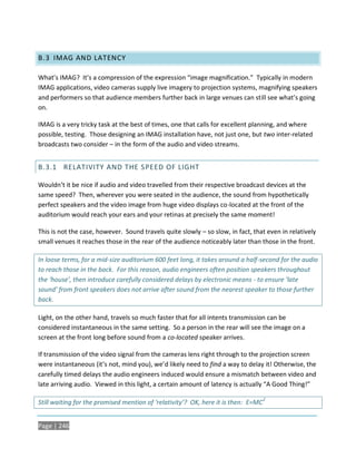 B.3 IMAG AND LATENCY

What’s IMAG? It’s a compression of the expression “image magnification.” Typically in modern
IMAG applications, video cameras supply live imagery to projection systems, magnifying speakers
and performers so that audience members further back in large venues can still see what’s going
on.

IMAG is a very tricky task at the best of times, one that calls for excellent planning, and where
possible, testing. Those designing an IMAG installation have, not just one, but two inter-related
broadcasts two consider – in the form of the audio and video streams.


B.3.1 RELATIVITY AND THE SPEED OF LIGHT

Wouldn’t it be nice if audio and video travelled from their respective broadcast devices at the
same speed? Then, wherever you were seated in the audience, the sound from hypothetically
perfect speakers and the video image from huge video displays co-located at the front of the
auditorium would reach your ears and your retinas at precisely the same moment!

This is not the case, however. Sound travels quite slowly – so slow, in fact, that even in relatively
small venues it reaches those in the rear of the audience noticeably later than those in the front.

In loose terms, for a mid-size auditorium 600 feet long, it takes around a half-second for the audio
to reach those in the back. For this reason, audio engineers often position speakers throughout
the ‘house’, then introduce carefully considered delays by electronic means - to ensure ‘late
sound’ from front speakers does not arrive after sound from the nearest speaker to those further
back.

Light, on the other hand, travels so much faster that for all intents transmission can be
considered instantaneous in the same setting. So a person in the rear will see the image on a
screen at the front long before sound from a co-located speaker arrives.

If transmission of the video signal from the cameras lens right through to the projection screen
were instantaneous (it’s not, mind you), we’d likely need to find a way to delay it! Otherwise, the
carefully timed delays the audio engineers induced would ensure a mismatch between video and
late arriving audio. Viewed in this light, a certain amount of latency is actually “A Good Thing!”

                                                                                    2
Still waiting for the promised mention of ‘relativity’? OK, here it is then: E=MC


Page | 246
 