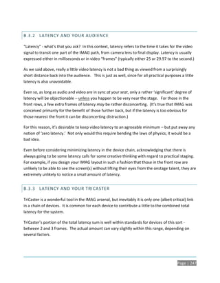 B.3.2 LATENCY AND YOUR AUDIENCE

“Latency” - what’s that you ask? In this context, latency refers to the time it takes for the video
signal to transit one part of the IMAG path, from camera lens to final display. Latency is usually
expressed either in milliseconds or in video “frames” (typically either 25 or 29.97 to the second.)

As we said above, really a little video latency is not a bad thing as viewed from a surprisingly
short distance back into the audience. This is just as well, since for all practical purposes a little
latency is also unavoidable.

Even so, as long as audio and video are in sync at your seat, only a rather ‘significant’ degree of
latency will be objectionable – unless you happen to be very near the stage. For those in the
front rows, a few extra frames of latency may be rather disconcerting. (It’s true that IMAG was
conceived primarily for the benefit of those further back, but if the latency is too obvious for
those nearest the front it can be disconcerting distraction.)

For this reason, it’s desirable to keep video latency to an agreeable minimum – but put away any
notion of ‘zero latency.’ Not only would this require bending the laws of physics, it would be a
bad idea.

Even before considering minimizing latency in the device chain, acknowledging that there is
always going to be some latency calls for some creative thinking with regard to practical staging.
For example, if you design your IMAG layout in such a fashion that those in the front row are
unlikely to be able to see the screen(s) without lifting their eyes from the onstage talent, they are
extremely unlikely to notice a small amount of latency.


B.3.3 LATENCY AND YOUR TRICASTER

TriCaster is a wonderful tool in the IMAG arsenal, but inevitably it is only one (albeit critical) link
in a chain of devices. It is common for each device to contribute a little to the combined total
latency for the system.

TriCaster’s portion of the total latency sum is well within standards for devices of this sort -
between 2 and 3 frames. The actual amount can vary slightly within this range, depending on
several factors.




                                                                                             Page | 247
 