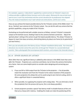 For example, suppose a ‘video frame’ supplied by a camera arrives at TriCaster’s inputs one
millisecond after a different frame has been sent to the output. Obviously the new arrival must
wait its turn; it can’t be transmitted until the correct duration for its predecessor has elapsed.
Thus the newly arrived frame must ‘wait’ almost one entire frame, until its turn comes.

How can you achieve the lowest possible latency for the TriCaster section of the IMAG chain? To
do so, ‘Genlock’ your cameras to the TriCaster output. You can do this with any camera that has
genlock capabilities, using any model of the TriCaster.

Genlocking can be performed with suitable cameras as follows: connect TriCaster’s composite
output as the Genlock source, feeding it back to the cameras Genlock connection. Adjust the
‘genlock phase’ setting at the camera to get the lowest possible latency. This allows TriCaster to
bypass its input time-base correctors, diminishing latency by about one frame (to its potential of
just two frames.)

Hint: you can actually assess the latency of your TriCaster installation fairly easily. Run timecode
directly to 1) a monitor and at the same time 2) through the TriCaster to a second (identical)
monitor. Take a photograph that encompasses both monitors, and compare the timecode shown!


B.3.4 OTHER SOURCES OF LAT ENCY

More often than not, significant latency is added by other devices in the IMAG chain that come
after the TriCaster. Projectors are a common contributor, but at times the cameras themselves
are a factor. Here are some helpful points to consider when designing and connecting your
system:

    1.   If you use DVI or VGA output from the TriCaster to the projector -- if at all possible,
         match the resolution sent from the TriCaster to the native resolution of the projector.
         On some projectors this allows the unit to avoid using its own internal scaling, which is
         often a significant factor in unwanted latency.

    2.   When possible, try supplying the projector with analog video. This can eliminate a lot of
         the complexity from the process (of course, this is not always possible.)

    3.   Certain projectors provide a special ‘low latency mode’ to disable features of the unit
         that carry a heavy toll in latency. Enabling this mode can make the positioning of the



Page | 248
 