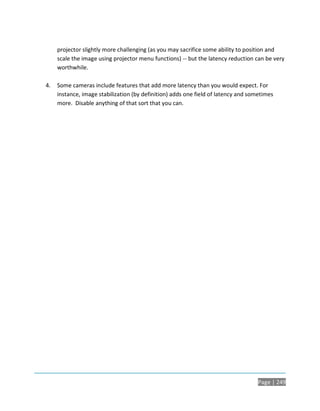 projector slightly more challenging (as you may sacrifice some ability to position and
     scale the image using projector menu functions) -- but the latency reduction can be very
     worthwhile.

4.   Some cameras include features that add more latency than you would expect. For
     instance, image stabilization (by definition) adds one field of latency and sometimes
     more. Disable anything of that sort that you can.




                                                                                    Page | 249
 