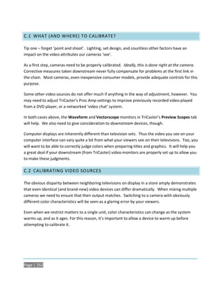 C.1 WHAT (AND WHERE) TO CALIBRATE?

Tip one – forget ‘point and shoot’. Lighting, set design, and countless other factors have an
impact on the video attributes our cameras ‘see’.

As a first step, cameras need to be properly calibrated. Ideally, this is done right at the camera.
Corrective measures taken downstream never fully compensate for problems at the first link in
the chain. Most cameras, even inexpensive consumer models, provide adequate controls for this
purpose.

Some other video sources do not offer much if anything in the way of adjustment, however. You
may need to adjust TriCaster’s Proc Amp settings to improve previously recorded video played
from a DVD player, or a networked ‘video chat’ system.

In both cases above, the Waveform and Vectorscope monitors in TriCaster’s Preview Scopes tab
will help. We also need to give consideration to downstream devices, though.

Computer displays are inherently different than television sets. Thus the video you see on your
computer interface can vary quite a bit from what your viewers see on their televisions. Too, you
will want to be able to correctly judge colors when preparing titles and graphics. It will help you
a great deal if your downstream (from TriCaster) video monitors are properly set up to allow you
to make these judgments.

C.2 CALIBRATING VIDEO SOURCES

The obvious disparity between neighboring televisions on display in a store amply demonstrates
that even identical (and brand-new) video devices can differ dramatically. When mixing multiple
cameras we need to ensure that their output matches. Switching to a camera with obviously
different color characteristics will be seen as a glaring error by your viewers.

Even when we restrict matters to a single unit, color characteristics can change as the system
warms up, and as it ages. For this reason, it’s important to allow a device to warm up before
attempting to calibrate it.




Page | 252
 