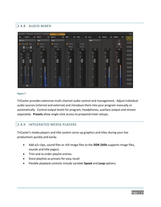 2.4.8 AUDIO MIXER




Figure 7

TriCaster provides extensive multi-channel audio control and management. Adjust individual
audio sources (internal and external) and introduce them into your program manually or
automatically. Control output levels for program, headphones, auxiliary output and stream
separately. Presets allow single-click access to prepared mixer setups.


2.4.9 INTEGRATED MEDIA PLAYERS

TriCaster’s media players and title system serve up graphics and titles during your live
productions quickly and easily.

          Add a/v clips, sound files or still image files to the DDR (Stills supports image files,
           sounds and title pages).
          Trim and re-order playlist entries.
          Store playlists as presets for easy recall.
          Flexible playback controls include variable Speed and Loop options.




                                                                                                Page | 11
 