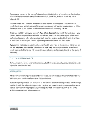 Connect your camera to the correct TriCaster input, block the lens so it receives no illumination,
and check the level shown in the Waveform monitor. For NTSC, it should be 7.5 IRE, for all
others, 0 IRE.

To check white, use a standard white card or even a sheet of white paper. Ensure that it is
evenly illuminated with the same lighting your main subject will receive, move or zoom to fill the
viewfinder with it, and confirm that the Waveform monitor is showing 100 IRE.

If not, you might try using your camera’s Auto White Balance feature with the white card – your
camera manual will provide instructions. Afterwards, check the black level again. Some more
professional cameras offer full manual controls for white balance and/or black level. Use these
as instructed to ensure your camera is providing the correct white and black levels.

If you cannot make source adjustments, or can’t get it quite right by these means along, you can
use the Brightness and Contrast controls in the Proc Amp TriCaster provides for that input to
tweak black and white levels. (Of course it is always best to perform adjustments at the source if
possible.)


C.2.2 ADJUSTING COLOR

We’re going to move into color calibration next, but first we can actually use our black and white
signals for some further tests.


VECTORSCOPE

While we’re still working with black and white levels, we can introduce TriCaster’s Vectorscope,
and perform an initial test of the camera’s color balance.

A vectorscope (Figure 190) can be likened to the familiar ‘color wheel’ (Figure 191) which sweeps
radially through the colors of the spectrum – yellow, red, magenta, and so-on, around the arc of
a circle. Colors are more progressively intense (saturated) towards the outside of the circle,
while color saturation is zero at its center.




Page | 254
 