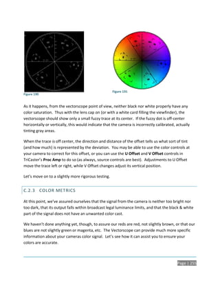 Figure 191
Figure 190


As it happens, from the vectorscope point of view, neither black nor white properly have any
color saturation. Thus with the lens cap on (or with a white card filling the viewfinder), the
vectorscope should show only a small fuzzy trace at its center. If the fuzzy dot is off-center
horizontally or vertically, this would indicate that the camera is incorrectly calibrated, actually
tinting gray areas.

When the trace is off center, the direction and distance of the offset tells us what sort of tint
(and how much) is represented by the deviation. You may be able to use the color controls at
your camera to correct for this offset, or you can use the U Offset and V Offset controls in
TriCaster’s Proc Amp to do so (as always, source controls are best). Adjustments to U Offset
move the trace left or right, while V Offset changes adjust its vertical position.

Let’s move on to a slightly more rigorous testing.


C.2.3 COLOR METRICS

At this point, we’ve assured ourselves that the signal from the camera is neither too bright nor
too dark, that its output falls within broadcast legal luminance limits, and that the black & white
part of the signal does not have an unwanted color cast.

We haven’t done anything yet, though, to assure our reds are red, not slightly brown, or that our
blues are not slightly green or magenta, etc. The Vectorscope can provide much more specific
information about your cameras color signal. Let’s see how it can assist you to ensure your
colors are accurate.



                                                                                           Page | 255
 