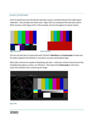 USING COLOR BARS

You’ll no doubt have seen the familiar color bars used as a standard reference for video signal
calibration. Two examples are shown here. Figure 192 is an example of the color bars used in
NTSC countries, while Figure 193 is a PAL example, common throughout European nations.




Figure 192 (NTSC)                       Figure 193 (PAL)

You can use color bars in conjunction with TriCaster’s Waveform and Vectorscope to make sure
the video supplied to the Switcher is consistent, accurate and broadcast legal.

Most video cameras are capable of displaying color bars – check your camera manual to see how
to display these (given a choice, use 75% bars). Then look at the Vectorscope to see how it
traces the individual colors comprising the image.




Figure 194




Page | 256
 