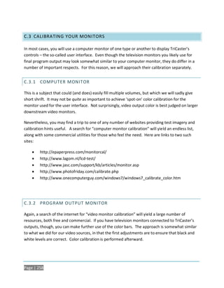 C.3 CALIBRATING YOUR MONITORS

In most cases, you will use a computer monitor of one type or another to display TriCaster’s
controls – the so-called user interface. Even though the television monitors you likely use for
final program output may look somewhat similar to your computer monitor, they do differ in a
number of important respects. For this reason, we will approach their calibration separately.


C.3.1 COMPUTER MONITOR

This is a subject that could (and does) easily fill multiple volumes, but which we will sadly give
short shrift. It may not be quite as important to achieve ‘spot-on’ color calibration for the
monitor used for the user interface. Not surprisingly, video output color is best judged on larger
downstream video monitors.

Nevertheless, you may find a trip to one of any number of websites providing test imagery and
calibration hints useful. A search for “computer monitor calibration” will yield an endless list,
along with some commercial utilities for those who feel the need. Here are links to two such
sites:

        http://epaperpress.com/monitorcal/
        http://www.lagom.nl/lcd-test/
        http://www.jasc.com/support/kb/articles/monitor.asp
        http://www.photofriday.com/calibrate.php
        http://www.onecomputerguy.com/windows7/windows7_calibrate_color.htm




C.3.2 PROGRAM OUTPUT MONITOR

Again, a search of the internet for “video monitor calibration” will yield a large number of
resources, both free and commercial. If you have television monitors connected to TriCaster’s
outputs, though, you can make further use of the color bars. The approach is somewhat similar
to what we did for our video sources, in that the first adjustments are to ensure that black and
white levels are correct. Color calibration is performed afterward.




Page | 258
 