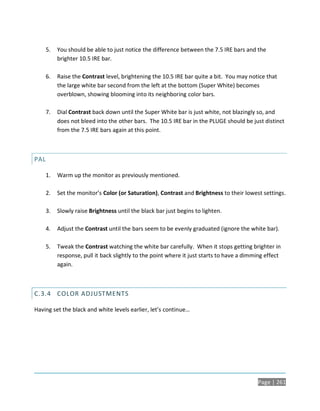 5.   You should be able to just notice the difference between the 7.5 IRE bars and the
           brighter 10.5 IRE bar.

      6.   Raise the Contrast level, brightening the 10.5 IRE bar quite a bit. You may notice that
           the large white bar second from the left at the bottom (Super White) becomes
           overblown, showing blooming into its neighboring color bars.

      7.   Dial Contrast back down until the Super White bar is just white, not blazingly so, and
           does not bleed into the other bars. The 10.5 IRE bar in the PLUGE should be just distinct
           from the 7.5 IRE bars again at this point.



PAL

      1.   Warm up the monitor as previously mentioned.

      2.   Set the monitor’s Color (or Saturation), Contrast and Brightness to their lowest settings.

      3.   Slowly raise Brightness until the black bar just begins to lighten.

      4.   Adjust the Contrast until the bars seem to be evenly graduated (ignore the white bar).

      5.   Tweak the Contrast watching the white bar carefully. When it stops getting brighter in
           response, pull it back slightly to the point where it just starts to have a dimming effect
           again.



C.3.4 COLOR ADJUSTMENTS

Having set the black and white levels earlier, let’s continue…




                                                                                           Page | 261
 