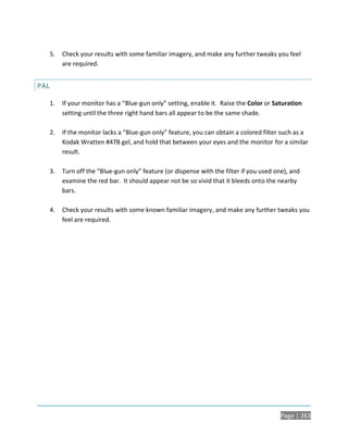 5.   Check your results with some familiar imagery, and make any further tweaks you feel
           are required.


PAL

      1.   If your monitor has a “Blue-gun only” setting, enable it. Raise the Color or Saturation
           setting until the three right hand bars all appear to be the same shade.

      2.   If the monitor lacks a “Blue-gun only” feature, you can obtain a colored filter such as a
           Kodak Wratten #47B gel, and hold that between your eyes and the monitor for a similar
           result.

      3.   Turn off the “Blue-gun only” feature (or dispense with the filter if you used one), and
           examine the red bar. It should appear not be so vivid that it bleeds onto the nearby
           bars.

      4.   Check your results with some known familiar imagery, and make any further tweaks you
           feel are required.




                                                                                          Page | 263
 