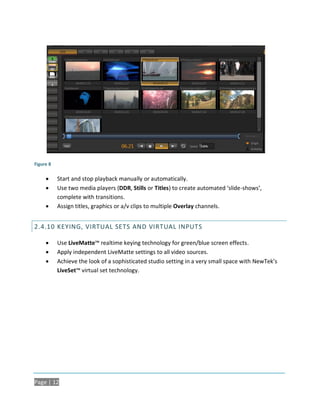 Figure 8

          Start and stop playback manually or automatically.
          Use two media players (DDR, Stills or Titles) to create automated ‘slide-shows’,
           complete with transitions.
          Assign titles, graphics or a/v clips to multiple Overlay channels.


2.4.10 KEYING, VIRTUAL SETS AND VIRTUAL INPUTS

          Use LiveMatte™ realtime keying technology for green/blue screen effects.
          Apply independent LiveMatte settings to all video sources.
          Achieve the look of a sophisticated studio setting in a very small space with NewTek’s
           LiveSet™ virtual set technology.




Page | 12
 