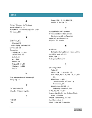 INDEX

                                              Export, 178, 217, 233, 236, 237
                       A
                                              Import, 38, 98, 178, 235
Activate Windows. See Windows
Alpha Channel, 73, 165                                             G
Audio Mixer. See Live Desktop:Audio Mixer
AVI Codecs, 232                             Garbage Matte. See LiveMatte
                                            Genlock. See Connections:Genlock
                                              Configure. See I/O Configuration
                       C
                                            Grab. See Live Desktop:Grab
Calibration, 251                            Graphics. See LiveText
  IRE Units, 253
Chroma Keying. See LiveMatte                                       H
Codecs, 232, 239
Connections                                 Hard Drive
  Cameras, 18, 122, 223                       Defrag. See Startup Screen: System Utilities
  External Drive, 226                       Hard drive (external), 226
  Genlock, 20                               Home Page, 25
  LC-11, 226                                Hotkeys. See Keyboard
  Network, 36
  Output, 21, 224, 225                                              I
  Tally Lights, 24, 226
  VGA, 23                                   I/O Configuration
                                               Audio, 32
                                               Genlock, 34, 119, 120, 121, 122
                       D                       Proc Amp, 9, 40, 41, 84, 111, 115, 116, 126,
DDR. See Live Desktop: Media Player               155
Debug Log, 241                                 Video Input, 31, 122
                                                  Connection Type, 123, 125, 126
                                                  Termination, 126
                       E
                                               Video Output, 28, 113, 114
Edit. See SpeedEDIT                               SD Analog Connections, 117
EULA. See TriCaster: Register               IMAG, 23, 246, 247, 248
                                            Images, Stand-in. See Live Desktop: Media
                        F                      Player:Title Pages
                                            Import. See Streaming, See Files
FAQ, 221                                    Input Connectors, 18
Files                                       Input, Virtual. See Virtual Input



                                                                                 Page | 269
 