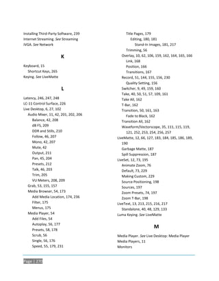 Installing Third-Party Software, 239          Title Pages, 179
Internet Streaming. See Streaming                 Editing, 180, 181
iVGA. See Network                                   Stand-In Images, 181, 217
                                              Trimming, 56
                        K                  Overlay, 10, 62, 106, 159, 162, 164, 165, 166
                                              Link, 168
Keyboard, 15                                  Position, 166
  Shortcut Keys, 265                          Transitions, 167
Keying. See LiveMatte                      Record, 51, 144, 155, 156, 230
                                              Quality Setting, 156
                        L                  Switcher, 9, 49, 159, 160
                                           Take, 40, 50, 51, 57, 109, 161
Latency, 246, 247, 248                     Take All, 162
LC-11 Control Surface, 226                 T-Bar, 162
Live Desktop, 6, 27, 102                   Transition, 50, 161, 163
   Audio Mixer, 11, 42, 201, 202, 206         Fade to Black, 162
      Balance, 42, 208                     Transition All, 162
      dB FS, 209                           Waveform/Vectorscope, 35, 111, 115, 119,
      DDR and Stills, 210                     121, 252, 253, 254, 256, 257
      Follow, 46, 207                   LiveMatte, 12, 66, 127, 183, 184, 185, 186, 189,
      Mono, 42, 207                        190
      Mute, 42                             Garbage Matte, 187
      Output, 211                          Spill Suppression, 187
      Pan, 45, 204                      LiveSet, 12, 73, 195
      Presets, 212                         Animate Zoom, 76
      Talk, 46, 203                        Default, 73, 229
      Trim, 205                            Making Custom, 229
      VU Meters, 208, 209                  Source Positioning, 198
   Grab, 53, 155, 157                      Sources, 197
   Media Browser, 54, 173                  Zoom Presets, 74, 197
      Add Media Location, 174, 236         Zoom T-Bar, 198
      Filter, 175                       LiveText, 13, 213, 215, 216, 217
      Menus, 175                           Standalone, 40, 48, 129, 133
   Media Player, 54                     Luma Keying. See LiveMatte
      Add Files, 54
      Autoplay, 56, 177
      Presets, 58, 178
                                                               M
      Scrub, 56                         Media Player. See Live Desktop: Media Player
      Single, 56, 176                   Media Players, 11
      Speed, 55, 179, 231               Monitors


Page | 270
 