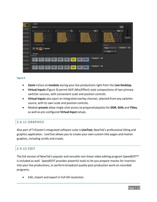 Figure 9

          Zoom in/out on LiveSets during your live productions right from the Live Desktop.
          Virtual Inputs (Figure 9) permit M/E (Mix/Effect) style compositions of two primary
           switcher sources, with convenient scale and position controls.
          Virtual Inputs also sport an integrated overlay channel, selected from any switcher
           source, with its own scale and position controls.
          Module presets allow single-click access to prepared playlists for DDR, Stills and Titles,
           as well as pre-configured Virtual Input setups.


2.4.11 GRAPHICS

Also part of TriCaster’s integrated software suite is LiveText, NewTek’s professional titling and
graphics application. LiveText allows you to create your own custom title pages and motion
graphics, including scrolls and crawls.


2.4.12 EDIT

The full version of NewTek’s popular and versatile non-linear video editing program SpeedEDIT™
is included as well. SpeedEDIT provides powerful tools to let you prepare movies for insertion
into your live productions, or perform broadcast quality post production work on recorded
programs.

          Edit, import and export in full HD resolution.


                                                                                             Page | 13
 