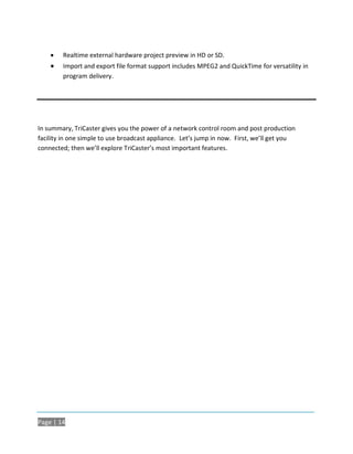    Realtime external hardware project preview in HD or SD.
       Import and export file format support includes MPEG2 and QuickTime for versatility in
        program delivery.




In summary, TriCaster gives you the power of a network control room and post production
facility in one simple to use broadcast appliance. Let’s jump in now. First, we’ll get you
connected; then we’ll explore TriCaster’s most important features.




Page | 14
 