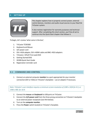 3     SETTING UP

                                This chapter explains how to properly connect power, external
                                control devices, monitors and audio visual sources to your NewTek
                                TriCaster system.

                                It also reviews registration for warranty purposes and technical
                                support. After completing this short section, you’ll be all set to
                                continue into the Quick Start chapter that follows it.


To begin, let’s review ‘what came in the box’:

      1.    TriCaster TCXD300
      2.    Keyboard and Mouse
      3.    A/C power cord
      4.    DVI->VGA adapter, DVI->HDMI cable and BNC->RCA adapters
      5.    TriCaster / 3PLAY First Look DVD
      6.    Getting Started DVD
      7.    XD300 Quick Start Guide
      8.    Registration reminder card




3.1        COMMAND AND CONTROL

      1.    Connect an external computer monitor to a port appropriate for your monitor
            connection (DVI or VGA) on TriCaster’s backplate – use an adapter if necessary.


Note: TriCaster’s user interface requires a minimum screen resolution of 1280 x 1024 for 4:3, or
1440 x 900 for 16:9.

      2.    Connect the mouse and keyboard to USB ports on TriCaster.
      3.    Connect the A/C power cord from the three-prong connection on TriCaster’s backplate
            to an external power receptacle (see Hint below).
      4.    Turn on the computer monitor.
      5.    Press the Power switch located on TriCaster’s faceplate.


                                                                                             Page | 15
 
