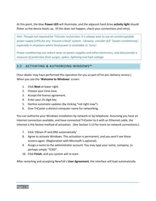 At this point, the blue Power LED will illuminate, and the adjacent hard drive activity light should
flicker as the device boots up. (If this does not happen, check your connections and retry).

Hint: Though not required for TriCaster to function, it is always wise to use an uninterruptable
power supply (UPS) for any ‘mission critical’ system. Likewise, consider A/C “power conditioning”,
especially in situations where local power is unreliable or ‘noisy’.

Power conditioning can reduce wear on power supplies and other electronics, and also provide a
measure of protection from surges, spikes, lightning and high voltage.

3.2        ACTIVATING & AUTHORIZING WINDOWS™

(Your dealer may have performed this operation for you as part of his pre-delivery service.)
When you see the ‘Welcome to Windows’ screen:

      1.    Click Next at lower right.
      2.    Choose your time zone.
      3.    Accept the license agreement.
      4.    Enter your 25-digit key.
      5.    Decline automatic updates (by clicking “not right now”).
      6.    Give TriCaster a distinct computer name for networking.

You can authorize your Windows installation by network or by telephone. Assuming you have an
Internet connection available, and have connected TriCaster to it with an Ethernet cable, the
Internet is the fastest method of activation. (See Section 3.13 for more on network connections.)

      7.  Click ‘Obtain IP and DNS automatically’.
      8.  Agree to activate Windows. This activation is permanent, and you won’t see these
          screens again. (Registration with Microsoft is optional).
      9. Assign a name to the administrator account. You may type your name, company, or
          perhaps simply “TCXD”.
      10. Click Finish, and you system will re-start.

After restarting and accepting NewTek’s User Agreement, the interface will load automatically.




Page | 16
 