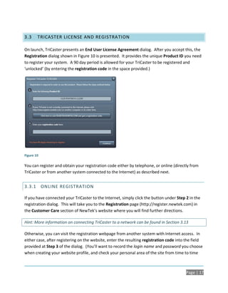 3.3     TRICASTER LICENSE AND REGISTRATION

On launch, TriCaster presents an End User License Agreement dialog. After you accept this, the
Registration dialog shown in Figure 10 is presented. It provides the unique Product ID you need
to register your system. A 90 day period is allowed for your TriCaster to be registered and
‘unlocked’ (by entering the registration code in the space provided.)




Figure 10

You can register and obtain your registration code either by telephone, or online (directly from
TriCaster or from another system connected to the Internet) as described next.


3.3.1 ONLINE REGISTRATION

If you have connected your TriCaster to the Internet, simply click the button under Step 2 in the
registration dialog. This will take you to the Registration page (http://register.newtek.com) in
the Customer Care section of NewTek’s website where you will find further directions.

Hint: More information on connecting TriCaster to a network can be found in Section 3.13

Otherwise, you can visit the registration webpage from another system with Internet access. In
either case, after registering on the website, enter the resulting registration code into the field
provided at Step 3 of the dialog. (You’ll want to record the login name and password you choose
when creating your website profile, and check your personal area of the site from time to time



                                                                                         Page | 17
 