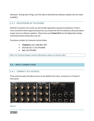 afterward. Among other things, you’ll be able to download any software updates that are made
available.)


3.3.2 REGISTERING BY TELEPHONE

NewTek’s Customer Care center can also handle registration requests by telephone, if that is
more convenient (when opportunity permits, you should still visit the website as discussed above
to gain access to software updates). Please have your Product ID (from the Registration dialog
mentioned earlier) handy when you call.

The phone numbers for Customer Service follow:

               Telephone: (US) 1-800-862-7837
               (Outside US) +1-210-370-8000
               Fax: 210-370-8001

Note: For Technical Support contact information, please see Section A.6.2.




3.4     INPUT CONNECTIONS


3.4.1 CONNECT A/V SOURCES

Three external audio and video sources can be added to the input connectors on TriCaster’s
front panel.




Figure 11



Page | 18
 