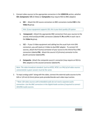 1.   Connect video sources to the appropriate connectors in the VIDEO IN section, whether
     SDI, Component, Y/C (S-Video) or Composite (may require RCA to BNC adapter)

         a.   SDI – Attach the SDI source connectors to BNC connectors marked SDI in the
              Video In group.

              Hint: If your equipment supports SDI, this is your best quality I/O option.

         b.    Component – Attach the appropriate BNC connectors from your sources to the
              second, third and fourth BNC connectors (labeled Y, Pb and Pr) in each row in
              the Video In group.

         c.   Y/C – If your S-Video equipment and cabling has the usual 4-pin mini-DIN
              connectors, you will need an S-Video to dual BNC adapter. To connect Y/C
              sources, attach the Y (luma) connector of your source to the third of four BNC
              connectors (labeled Pb). Attach the source’s C (chroma) connector to the
              fourth connector (labeled Pr).

         d.   Composite - Attach the composite source’s connector (may require an RCA to
              BNC adapter) to the second connector (labeled Y).

     Note: The video broadcast standard (such as NTSC, NTSC-J or PAL) of all video sources
     connected for a given session must be the same.

2.   To input analog audio* along with the video, connect the external audio sources to the
     XLR or 1/4 inch (6.3mm) phone jacks provided beside each video input section.

     * Note: SDI video sources with embedded audio do not need a separate audio
     connection. Use the BNC connectors in the Digital Audio sections if required to connect
     AES/EBU audio sources.




                                                                                       Page | 19
 