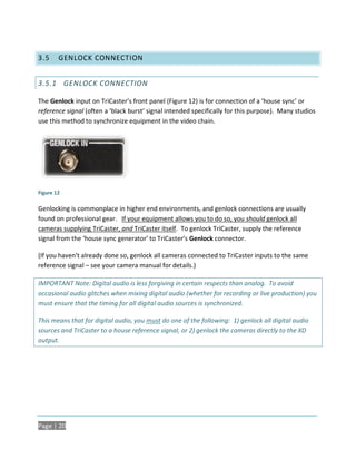 3.5     GENLOCK CONNECTION


3.5.1 GENLOCK CONNECTION

The Genlock input on TriCaster’s front panel (Figure 12) is for connection of a ‘house sync’ or
reference signal (often a ‘black burst’ signal intended specifically for this purpose). Many studios
use this method to synchronize equipment in the video chain.




Figure 12

Genlocking is commonplace in higher end environments, and genlock connections are usually
found on professional gear. If your equipment allows you to do so, you should genlock all
cameras supplying TriCaster, and TriCaster itself. To genlock TriCaster, supply the reference
signal from the ‘house sync generator’ to TriCaster’s Genlock connector.

(If you haven’t already done so, genlock all cameras connected to TriCaster inputs to the same
reference signal – see your camera manual for details.)

IMPORTANT Note: Digital audio is less forgiving in certain respects than analog. To avoid
occasional audio glitches when mixing digital audio (whether for recording or live production) you
must ensure that the timing for all digital audio sources is synchronized.

This means that for digital audio, you must do one of the following: 1) genlock all digital audio
sources and TriCaster to a house reference signal, or 2) genlock the cameras directly to the XD
output.




Page | 20
 