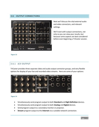 3.6       OUTPUT CONNECTIONS

                                                      Next we’ll discuss the vital external audio
                                                      and video connectors, and relevant
                                                      settings.

                                                      We’ll start with output connections, not
                                                      only so you can view your results, but
                                                      because some aspects are best considered
                                                      before even beginning a TriCaster session.




Figure 13




3.6.1 A/V OUTPUT

TriCaster provides three separate video and audio output connector groups, and very flexible
options for display of your live and recorded video streams. Here are some of your options:




Figure 14


           Simultaneously send program output to both Standard and High Definition devices.
           Simultaneously send program output to both Analog and Digital devices.
           Send program output to a secondary monitor or projector.
           Stream program output to the Internet via a suitable network connection.


                                                                                         Page | 21
 