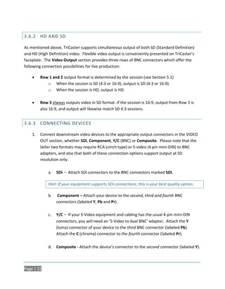 3.6.2 HD AND SD

As mentioned above, TriCaster supports simultaneous output of both SD (Standard Definition)
and HD (High Definition) video. Flexible video output is conveniently presented on TriCaster’s
faceplate. The Video Output section provides three rows of BNC connectors which offer the
following connection possibilities for live production:

        Row 1 and 2 output format is determined by the session (see Section 5.1)
            o When the session is SD (4:3 or 16:9), output is SD (4:3 or 16:9).
            o When the session is HD, output is HD.

        Row 3 always outputs video in SD format. If the session is 16:9, output from Row 3 is
         also 16:9, and output will likewise match SD 4:3 sessions.


3.6.3 CONNECTING DEVICES

    1.   Connect downstream video devices to the appropriate output connectors in the VIDEO
         OUT section, whether SDI, Component, Y/C (BNC) or Composite. Please note that the
         latter two formats may require RCA (cinch type) or S-video (4 pin mini-DIN) to BNC
         adapters, and also that both of these connection options support output at SD
         resolution only.

             a.   SDI – Attach SDI connectors to the BNC connectors marked SDI.

             Hint: If your equipment supports SDI connections, this is your best quality option.

             b.    Component – Attach your device to the second, third and fourth BNC
                  connectors (labeled Y, Pb and Pr).

             c.   Y/C – If your S-Video equipment and cabling has the usual 4-pin mini-DIN
                  connectors, you will need an ‘S-Video to dual BNC’ adapter. Attach the Y
                  (luma) connector of your device to the third BNC connector (labeled Pb).
                  Attach the C (chroma) connector to the fourth connector (labeled Pr).

             d.   Composite - Attach the device’s connector to the second connector (labeled Y).



Page | 22
 
