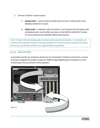 2.     Connect TriCaster’s audio outputs:

                a.   Analog audio – connect external audio devices to the ¼” phone jacks in the
                     ANALOG AUDIO OUT section.

                b.   Digital audio - a separate audio connection is not necessary for SDI output with
                     embedded audio. Use the BNC connectors in the DIGITAL AUDIO OUT section
                     to connect downstream AES/EBU (AES3) audio devices.

Hint: TriCaster’s SDI and analog output sections can be used simultaneously. For example, you
could use the Composite output to view your program on a local composite monitor at the same
time as you use the SDI connection to supply broadcast equipment.


3.6.4 VGA OUTPUT

A secondary monitor (or projection device) can be connected to TriCaster and used for a variety
of purpose ranging from program output for IMAG (Image Magnification) installations or local
monitoring for the convenience of the operator.




Figure 15




                                                                                           Page | 23
 
