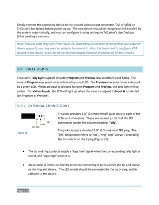 Simply connect the secondary device to the unused video output connector (DVI or VGA) on
TriCaster’s backplane before powering up. The new device should be recognized and enabled by
the system automatically, and you can configure it using settings in TriCaster’s Live Desktop
(after creating a session).

Note: Physical ports may vary from Figure 15. Depending on the type of connection your external
device supports, you may need an adapter to connect it. Also, it is important to configure VGA
Output to the native resolution of the external display (monitor or projector) for best results.




3.7       TALLY LIGHTS

TriCaster’s Tally Light support includes Program and Preview row selections (and both). The
current Program row selection is indicated by a red LED. The Preview row selection is indicated
by a green LED. When an input is selected for both Program and Preview, the tally light will be
amber. For Virtual Inputs, the LED will light up when the source assigned to Input A is selected
(on Program or Preview).


3.7.1 EXTERNAL CONNECTIONS

                                    TriCaster provides 1.8” (3.5mm) female jacks next to each of the
                                    LEDs on its faceplate. These are located just left of the SDI
                                    connectors (under the column heading, Tally).

                                    The jacks accept a standard 1.8” (3.5mm) male TRS plug. The
Figure 16
                                    ‘TRS’ designation refers to "tip", "ring" and "sleeve", describing
                                    the 3 contacts on the 3 plug (Figure 16).


           The tip and ring contacts supply a ‘logic low’ signal when the corresponding tally light is
            not lit, and ‘logic high’ when it is.

           An external LED may be directly driven by connecting it across either the tip and sleeve,
            or the ring and sleeve. The LED anode should be connected to the tip or ring, and its
            cathode to the sleeve.




Page | 24
 