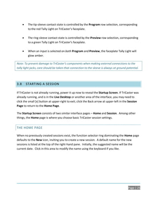     The tip-sleeve contact state is controlled by the Program row selection, corresponding
           to the red Tally Light on TriCaster’s faceplate.

          The ring-sleeve contact state is controlled by the Preview row selection, corresponding
           to a green Tally Light on TriCaster’s faceplate.

          When an input is selected on both Program and Preview, the faceplate Tally Light will
           glow amber.

Note: To prevent damage to TriCaster’s components when making external connections to the
tally light jacks, care should be taken that connection to the sleeve is always at ground potential.




3.8       STARTING A SESSION

If TriCaster is not already running, power it up now to reveal the Startup Screen. If TriCaster was
already running, and is in the Live Desktop or another area of the interface, you may need to
click the small [x] button at upper-right to exit; click the Back arrow at upper-left in the Session
Page to return to the Home Page.

The Startup Screen consists of two similar interface pages – Home and Session. Among other
things, the Home page is where you choose basic TriCaster session settings.


THE HOME PAGE

When no previously created sessions exist, the function selector ring dominating the Home page
defaults to the New icon, inviting you to create a new session. A default name for the new
sessions is listed at the top of the right-hand pane. Initially, the suggested name will be the
current date. Click in this area to modify the name using the keyboard if you like.




                                                                                           Page | 25
 
