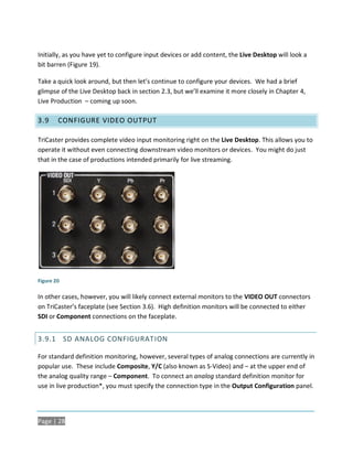 Initially, as you have yet to configure input devices or add content, the Live Desktop will look a
bit barren (Figure 19).

Take a quick look around, but then let’s continue to configure your devices. We had a brief
glimpse of the Live Desktop back in section 2.3, but we’ll examine it more closely in Chapter 4,
Live Production – coming up soon.

3.9     CONFIGURE VIDEO OUTPUT

TriCaster provides complete video input monitoring right on the Live Desktop. This allows you to
operate it without even connecting downstream video monitors or devices. You might do just
that in the case of productions intended primarily for live streaming.




Figure 20

In other cases, however, you will likely connect external monitors to the VIDEO OUT connectors
on TriCaster’s faceplate (see Section 3.6). High definition monitors will be connected to either
SDI or Component connections on the faceplate.


3.9.1 SD ANALOG CONFIGURAT ION

For standard definition monitoring, however, several types of analog connections are currently in
popular use. These include Composite, Y/C (also known as S-Video) and – at the upper end of
the analog quality range – Component. To connect an analog standard definition monitor for
use in live production*, you must specify the connection type in the Output Configuration panel.




Page | 28
 