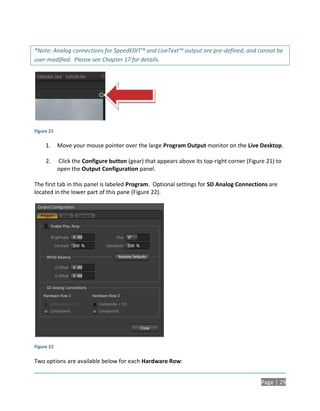 *Note: Analog connections for SpeedEDIT™ and LiveText™ output are pre-defined, and cannot be
user-modified. Please see Chapter 17 for details.




Figure 21

     1.     Move your mouse pointer over the large Program Output monitor on the Live Desktop.

     2.     Click the Configure button (gear) that appears above its top-right corner (Figure 21) to
            open the Output Configuration panel.

The first tab in this panel is labeled Program. Optional settings for SD Analog Connections are
located in the lower part of this pane (Figure 22).




Figure 22

Two options are available below for each Hardware Row:


                                                                                            Page | 29
 