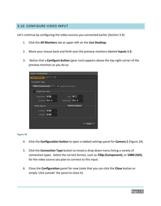 3.10 CONFIGURE VIDEO INPUT

Let’s continue by configuring the video sources you connected earlier (Section 3.4):

     1.     Click the All Monitors tab at upper-left on the Live Desktop.

     2.     Move your mouse back and forth over the preview monitors labeled Inputs 1-3.

     3.     Notice that a Configure button (gear icon) appears above the top-right corner of the
            preview monitors as you do so.




Figure 24

     4.     Click the Configuration button to open a tabbed settings panel for Camera 1 (Figure 24).

     5.     Click the Connection Type button to reveal a drop-down menu listing a variety of
            connection types. Select the correct format, such as 720p (Component), or 1080i (SDI),
            for the video source you plan to connect to this input.

     6.     Close the Configuration panel for now (note that you can click the Close button or
            simply ‘click outside’ the panel to close it).




                                                                                          Page | 31
 