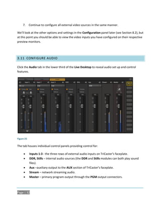 7.     Continue to configure all external video sources in the same manner.

We’ll look at the other options and settings in the Configuration panel later (see Section 8.2), but
at this point you should be able to view the video inputs you have configured on their respective
preview monitors.




3.11 CONFIGURE AUDIO

Click the Audio tab in the lower third of the Live Desktop to reveal audio set up and control
features.




Figure 25

The tab houses individual control panels providing control for:

           Inputs 1-3 - the three rows of external audio inputs on TriCaster’s faceplate.
           DDR, Stills – internal audio sources (the DDR and Stills modules can both play sound
            files).
           Aux –auxiliary output to the AUX section of TriCaster’s faceplate.
           Stream – network streaming audio.
           Master – primary program output through the PGM output connectors.



Page | 32
 