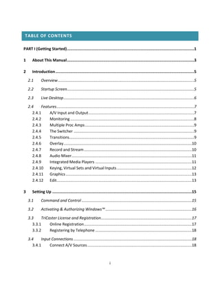 TABLE OF CONTENTS

PART I (Getting Started) ................................................................................................................1

1      About This Manual ................................................................................................................3

2      Introduction ..........................................................................................................................5

    2.1       Overview ........................................................................................................................5

    2.2       Startup Screen................................................................................................................5

    2.3       Live Desktop ...................................................................................................................6

    2.4    Features .........................................................................................................................7
      2.4.1    A/V Input and Output .............................................................................................7
      2.4.2    Monitoring .............................................................................................................8
      2.4.3    Multiple Proc Amps ................................................................................................9
      2.4.4    The Switcher ..........................................................................................................9
      2.4.5    Transitions..............................................................................................................9
      2.4.6    Overlay .................................................................................................................10
      2.4.7    Record and Stream ...............................................................................................10
      2.4.8    Audio Mixer..........................................................................................................11
      2.4.9    Integrated Media Players .....................................................................................11
      2.4.10 Keying, Virtual Sets and Virtual Inputs ..................................................................12
      2.4.11 Graphics ...............................................................................................................13
      2.4.12 Edit .......................................................................................................................13

3      Setting Up ...........................................................................................................................15

    3.1       Command and Control .................................................................................................15

    3.2       Activating & Authorizing Windows™ ............................................................................16

    3.3    TriCaster License and Registration ................................................................................17
      3.3.1     Online Registration ...............................................................................................17
      3.3.2     Registering by Telephone .....................................................................................18

    3.4    Input Connections ........................................................................................................18
      3.4.1     Connect A/V Sources ............................................................................................18



                                                                       i
 