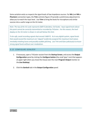 Some variation exists as respects the signal levels of low impedance sources. For Mic (and Mic +
Phantom) connection types, the Trim controls (Figure 27) provide a preliminary adjustment to
allow you to match the input level. Use Trim to bring the levels for microphone and similar
sources into a useful range on the VU meter.

Note: The top of the VU scale represents 0dB FS (decibels, Full Scale). Input signal levels above
this point cannot be correctly transmitted or recorded by TriCaster. For this reason, the level
display on the VU meter is drawn in red well below this limit.

To be safe, avoid recording signals that exceed-14dB FS. As in any digital system, signal levels
that would exceed the maximum are ‘clipped’ (uniformly assigned the maximum level value),
inevitably entailing losses and possibly audible glitching. Use Trim and Gain judiciously to ensure
strong signal levels without over-modulation.

3.12 CONFIGURE GENLOCK

    1.   If necessary, open a TriCaster session from the Startup Screen, and access the Output
         Configuration panel by clicking the Configure button (the small ‘gear’ icon) that appears
         at upper-right when you move the mouse over the main Program Output monitor on
         the Live Desktop).

    2.   Click the Genlock tab in the Output Configuration panel.




Page | 34
 