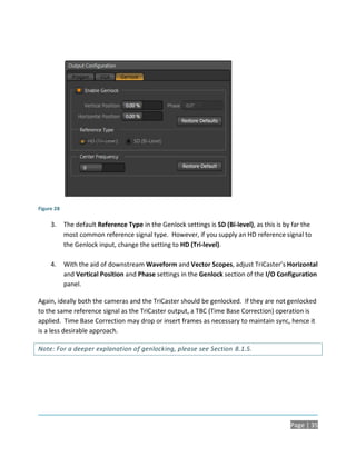 Figure 28

     3.     The default Reference Type in the Genlock settings is SD (Bi-level), as this is by far the
            most common reference signal type. However, if you supply an HD reference signal to
            the Genlock input, change the setting to HD (Tri-level).

     4.     With the aid of downstream Waveform and Vector Scopes, adjust TriCaster’s Horizontal
            and Vertical Position and Phase settings in the Genlock section of the I/O Configuration
            panel.

Again, ideally both the cameras and the TriCaster should be genlocked. If they are not genlocked
to the same reference signal as the TriCaster output, a TBC (Time Base Correction) operation is
applied. Time Base Correction may drop or insert frames as necessary to maintain sync, hence it
is a less desirable approach.

Note: For a deeper explanation of genlocking, please see Section 8.1.5.




                                                                                              Page | 35
 