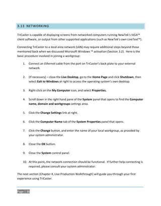 3.13 NETWORKING

TriCaster is capable of displaying screens from networked computers running NewTek’s iVGA™
client software, or output from other supported applications (such as NewTek’s own LiveText™).

Connecting TriCaster to a local area network (LAN) may require additional steps beyond those
mentioned back when we discussed Microsoft Windows ™ activation (Section 3.2). Here is the
basic procedure involved in joining a workgroup:

    1.   Connect an Ethernet cable from the port on TriCaster’s back plate to your external
         network.

    2.   (If necessary) – close the Live Desktop, go to the Home Page and click Shutdown, then
         select Exit to Windows at right to access the operating system’s own desktop.

    3.   Right-click on the My Computer icon, and select Properties.

    4.   Scroll down in the right hand pane of the System panel that opens to find the Computer
         name, domain and workgroups settings area.

    5.   Click the Change Settings link at right.

    6.   Click the Computer Name tab of the System Properties panel that opens.

    7.   Click the Change button, and enter the name of your local workgroup, as provided by
         your system administrator.

    8.   Close the OK button.

    9.   Close the System control panel.

    10. At this point, the network connection should be functional. If further help connecting is
        required, please consult your system administrator.

The next section (Chapter 4, Live Production Walkthrough) will guide you through your first
experience using TriCaster.



Page | 36
 