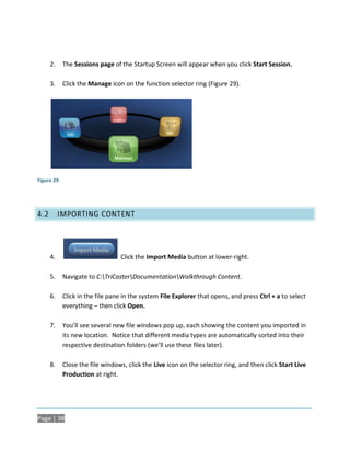 2.    The Sessions page of the Startup Screen will appear when you click Start Session.

      3.    Click the Manage icon on the function selector ring (Figure 29).




Figure 29




4.2        IMPORTING CONTENT




      4.                         Click the Import Media button at lower-right.

      5.    Navigate to C:TriCasterDocumentationWalkthrough Content.

      6.    Click in the file pane in the system File Explorer that opens, and press Ctrl + a to select
            everything – then click Open.

      7.    You’ll see several new file windows pop up, each showing the content you imported in
            its new location. Notice that different media types are automatically sorted into their
            respective destination folders (we’ll use these files later).

      8.    Close the file windows, click the Live icon on the selector ring, and then click Start Live
            Production at right.




Page | 38
 