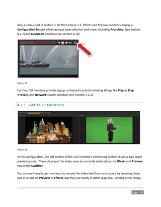 And, as discussed in Section 3.10, the Camera 1-3, Effects and Preview monitors display a
Configuration button allowing input type selection and more, including Proc Amp (see Section
8.2.2) and LiveMatte controls (see Section 4.10).




Figure 32

Further, ISO monitors provide popup contextual controls including things like Play or Stop
(Freeze), and Network source selection (see Section 7.2.1).


4.3.3 SWITCHER MONITORS




Figure 33

In this configuration, the left section of the Live Desktop’s monitoring section displays two larger
preview panes. These show just the video sources currently selected on the Effects and Preview
row in the Switcher.

You can use these larger monitors to sample the video feed from any source by selecting them
one at a time on Preview or Effects, but they are handy in other ways too. Among other things,



                                                                                           Page | 41
 