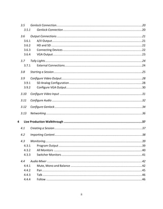 3.5    Genlock Connection......................................................................................................20
      3.5.1    Genlock Connection ..............................................................................................20

    3.6    Output Connections .....................................................................................................21
      3.6.1    A/V Output ...........................................................................................................21
      3.6.2    HD and SD ............................................................................................................22
      3.6.3    Connecting Devices ..............................................................................................22
      3.6.4    VGA Output ..........................................................................................................23

    3.7    Tally Lights ...................................................................................................................24
      3.7.1     External Connections ............................................................................................24

    3.8       Starting a Session .........................................................................................................25

    3.9    Configure Video Output................................................................................................28
      3.9.1     SD Analog Configuration .......................................................................................28
      3.9.2     Configure VGA Output ..........................................................................................30

    3.10      Configure Video Input ..................................................................................................31

    3.11      Configure Audio ...........................................................................................................32

    3.12      Configure Genlock ........................................................................................................34

    3.13      Networking ..................................................................................................................36

4      Live Production Walkthrough .............................................................................................37

    4.1       Creating a Session ........................................................................................................37

    4.2       Importing Content ........................................................................................................38

    4.3    Monitoring ...................................................................................................................39
      4.3.1   Program Output ...................................................................................................39
      4.3.2   All Monitors .........................................................................................................40
      4.3.3   Switcher Monitors ................................................................................................41

    4.4    Audio Mixer .................................................................................................................42
      4.4.1    Mute, Mono and Balance .....................................................................................42
      4.4.2    Pan .......................................................................................................................45
      4.4.3    Talk ......................................................................................................................46
      4.4.4    Follow ..................................................................................................................46



                                                                     ii
 