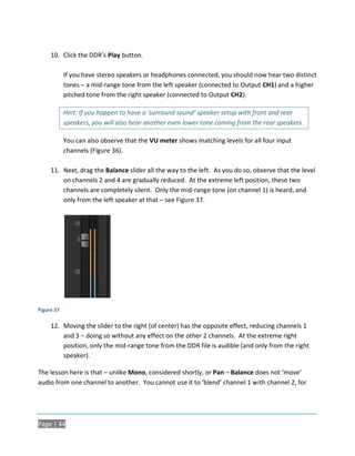 10. Click the DDR’s Play button.

            If you have stereo speakers or headphones connected, you should now hear two distinct
            tones – a mid-range tone from the left speaker (connected to Output CH1) and a higher
            pitched tone from the right speaker (connected to Output CH2).

            Hint: If you happen to have a ‘surround sound’ speaker setup with front and rear
            speakers, you will also hear another even lower tone coming from the rear speakers.

            You can also observe that the VU meter shows matching levels for all four input
            channels (Figure 36).

     11. Next, drag the Balance slider all the way to the left. As you do so, observe that the level
         on channels 2 and 4 are gradually reduced. At the extreme left position, these two
         channels are completely silent. Only the mid-range tone (on channel 1) is heard, and
         only from the left speaker at that – see Figure 37.




Figure 37

     12. Moving the slider to the right (of center) has the opposite effect, reducing channels 1
         and 3 – doing so without any effect on the other 2 channels. At the extreme right
         position, only the mid-range tone from the DDR file is audible (and only from the right
         speaker).

The lesson here is that – unlike Mono, considered shortly, or Pan – Balance does not ‘move’
audio from one channel to another. You cannot use it to ‘blend’ channel 1 with channel 2, for




Page | 44
 