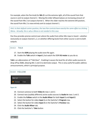 For example, when the Pan knob for Mic 2 is at the extreme right, all of the sound from that
source is sent to output channel 2. Moving the slider leftward places an increasing amount of
the sound from Mic 2 on output channel 1. When the slider reaches the extreme left position,
the sound from Mic 2 is now entirely sent to output channel 1.

Hint: In their default center position, the two Pan controls have exactly the same effect as clicking
Mono. Actually, this is why a Mono is not needed in this case.

Pan thus provides precise control over where the audio from either Mic input is heard – whether
exclusively on output channel 1, 2, or whether differing levels from either source is sent to both
outputs.


4.4.3       TALK

     17. Start the DDR playing the audio tone file again.
     18. Enable the Talk switch in Input 1, but watch the DDR VU meter as you do so.

Talk is an abbreviation of “Talk Over”. Enabling it causes the level for all other audio sources to
drop off by 20dB, allowing Mic 1 and 2 to dominate output. This is very useful for public address
announcements, which is principal purpose.


4.4.4 FOLLOW




Figure 39

     19.    Connect cameras to both Video In rows 1 and 2.
     20.    Connect two (audibly different) active audio sources to Audio In rows 1 and 2.
     21.    Enable the Follow switch in the Audio Mixer for both Input 1 and Input 2.
     22.    Select the button for video Input 1 on the Switcher’s Program row.
     23.    Select the button for video Input 2 on the Switcher’s Preview row.
     24.    Click the Audio Mixer tab.
     25.    Click the Switcher’s Take button



Page | 46
 