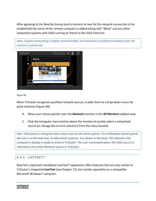 After agreeing to the NewTek license (and a moment or two for the network connection to be
established) the name of the remote computer is added (along with “Black” and any other
networked systems with iVGA running on them) to the iVGA client list.

Note: Gigabit networking is highly recommended, and should be considered mandatory for HD
sessions in particular.




Figure 40

When TriCaster recognizes qualified network sources, it adds them to a drop-down menu for
quick selection (Figure 40).

     4.     Move your mouse pointer over the Network monitor in the All Monitors tabbed view.

     5.     Click the triangular menu button above the monitor to quickly select a networked
            source (or change the current selection) from the menu located.

Hint: iVGA places a red-green-blue status icon on the client system. For a Windows-based system,
the icon is in the task tray; on Macintosh systems, it is shown in the dock. This indicates this
computer’s display is ready to send to TriCaster. The icon is animated when the iVGA source is
selected as the active Network source in TriCaster.


4.5.2 LIVETEXT™

NewTek’s (optional) standalone LiveText™ application offers features that are very similar to
TriCaster’s integrated LiveText (see Chapter 17), but installs separately on a compatible
Microsoft Windows® computer.



Page | 48
 