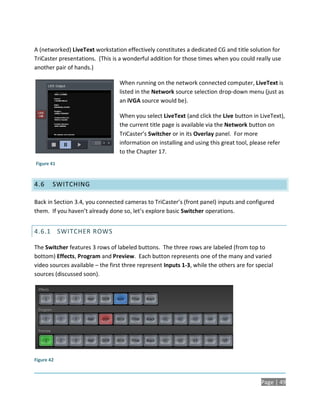 A (networked) LiveText workstation effectively constitutes a dedicated CG and title solution for
TriCaster presentations. (This is a wonderful addition for those times when you could really use
another pair of hands.)

                                  When running on the network connected computer, LiveText is
                                  listed in the Network source selection drop-down menu (just as
                                  an iVGA source would be).

                                  When you select LiveText (and click the Live button in LiveText),
                                  the current title page is available via the Network button on
                                  TriCaster’s Switcher or in its Overlay panel. For more
                                  information on installing and using this great tool, please refer
                                  to the Chapter 17.
Figure 41



4.6     SWITCHING

Back in Section 3.4, you connected cameras to TriCaster’s (front panel) inputs and configured
them. If you haven’t already done so, let’s explore basic Switcher operations.


4.6.1 SWITCHER ROWS

The Switcher features 3 rows of labeled buttons. The three rows are labeled (from top to
bottom) Effects, Program and Preview. Each button represents one of the many and varied
video sources available – the first three represent Inputs 1-3, while the others are for special
sources (discussed soon).




Figure 42



                                                                                           Page | 49
 